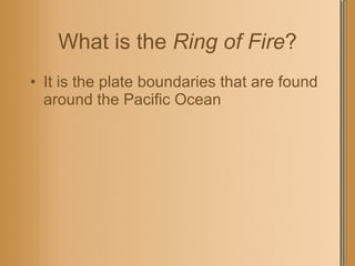 What is the  Ring of Fire ? It is the plate boundaries that are found around the Pacific Ocean 