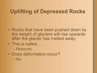 Uplifting of Depressed Rocks   Rocks that have been pushed down by the weight of glaciers will rise upwards after the glacier has melted away. This is called… Rebound Does deformation occur? No. 