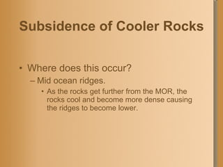 Subsidence of Cooler Rocks Where does this occur? Mid ocean ridges. As the rocks get further from the MOR, the rocks cool and become more dense causing the ridges to become lower. 