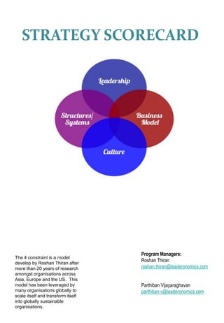 STRATEGY SCORECARD
Program Managers:
Roshan Thiran
roshan.thiran@leaderonomics.com
Parthiban Vijayaraghavan
parthiban.v@leaderonomics.com
The 4 constraint is a model
develop by Roshan Thiran after
more than 20 years of research
amongst organisations across
Asia, Europe and the US. This
model has been leveraged by
many organisations globally to
scale itself and transform itself
into globally sustainable
organisations.
 