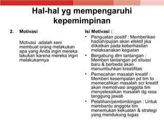 Hal-hal yg mempengaruhi
               kepemimpinan
2.   Motivasi                      Isi Motivasi :
                                   • Penguatan positif : Memberikan
     Motivasi adalah seni              hadiah/pujian akan efektif jika
     membuat orang melakukan           diikatkan pada keberhasilan
     apa yang Anda ingin mereka        melaksanakan kegiatan
     lakukan karena mereka ingin   • Bergabung dlm tantangan :
     melakukannya                      Memberi tantangan pd situasi
                                       baru & berbeda akan
                                       menumbuhkan kreatifitas
                                   • Pemecahan masalah kreatif :
                                       Memberi kesempatan pd tim to
                                       memecahkan masalah scr kreatif
                                       akan memotivasi anggota tim
                                       menyelesaikan masalah dg rasa
                                       tanggung jawab
                                   • Pelatihan/pembimbingan : Untuk
                                       membantu anggota tim
                                       menemukan kekuatan & strategi
                                       yang mendukung tugas
 