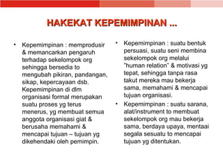 HAKEKAT KEPEMIMPINAN ...

• Kepemimpinan : memprodusir     •   Kepemimpinan : suatu bentuk
  & memancarkan pengaruh             persuasi, suatu seni membina
  terhadap sekelompok org            sekelompok org melalui
  sehingga bersedia to               ”human relation” & motivasi yg
  mengubah pikiran, pandangan,       tepat, sehingga tanpa rasa
  sikap, kepercayaan dsb.            takut mereka mau bekerja
  Kepemimpinan di dlm                sama, memahami & mencapai
  organisasi formal merupakan        tujuan organisasi.
  suatu proses yg terus          •   Kepemimpinan : suatu sarana,
  menerus, yg membuat semua          alat/instrument to membuat
  anggota organisasi giat &          sekelompok org mau bekerja
  berusaha memahami &                sama, berdaya upaya, mentaai
  mencapai tujuan – tujuan yg        segala sesuatu to mencapai
  dikehendaki oleh pemimpin.         tujuan yg ditentukan.
 