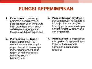 FUNGSI KEPEMIMPINAN
1. Perencanaan ; seorang            3. Pengembangan loyalitas ;
   pemimpin perlu membuat              pengembangan kesetiaan ini
   perencanaan yg menyeluruh           tdk saja diantara pengikut,
   bagi organisasi & diri sendiri      tetapi juga to para pemimpin
   selaku penanggungjawab              tingkat rendah & menengah
   tercapainya tujuan organisasi.      dlm organisasi.

2. Memandang ke depan ;             4. Pengawasan ; pengawasan
   seorang pemimpin yg                 merupakan fungsi pemimpin
   senantiasa memandang ke             to senantiasa meneliti
   depan berarti akan mampu            kemajuan pelaksanaan
   meneropong apa yg akan              rencana.
   terjadi serta sll waspada
   terhadap segala
   kemungkinan.
 