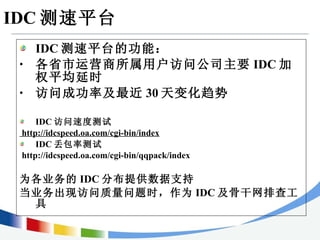 IDC 测速平台 IDC 测速平台的功能： 各省市运营商所属用户访问公司主要 IDC 加权平均延时 访问成功率及最近 30 天变化趋势 IDC 访问速度测试 http://idcspeed.oa.com/cgi-bin/index IDC 丢包率测试 http://idcspeed.oa.com/cgi-bin/qqpack/index 为各业务的 IDC 分布提供数据支持 当业务出现访问质量问题时，作为 IDC 及骨干网排查工具 