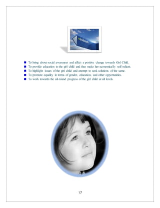 17
To bring about social awareness and affect a positive change towards Girl Child.
To provide education to the girl child and thus make her economically self-reliant.
To highlight issues of the girl child and attempt to seek solutions of the same.
To promote equality in terms of gender, education, and other opportunities.
To work towards the all-round progress of the girl child at all levels.
 