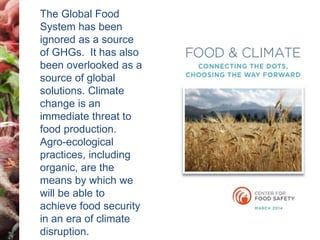 The Global Food 
System has been 
ignored as a source 
of GHGs. It has also 
been overlooked as a 
source of global 
solutions. Climate 
change is an 
immediate threat to 
food production. 
Agro-ecological 
practices, including 
organic, are the 
means by which we 
will be able to 
achieve food security 
in an era of climate 
disruption. 
 