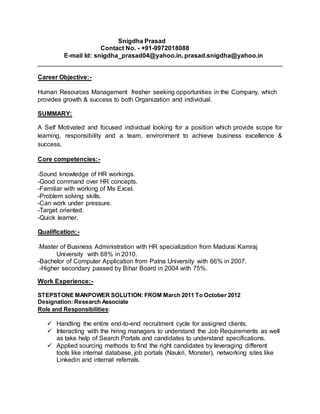 Snigdha Prasad 
Contact No. - +91-9972018088 
E-mail Id: snigdha_prasad04@yahoo.in, prasad.snigdha@yahoo.in 
______________________________________________________________________ 
Career Objective:- 
Human Resources Management fresher seeking opportunities in the Company, which 
provides growth & success to both Organization and individual. 
SUMMARY: 
A Self Motivated and focused individual looking for a position which provide scope for 
learning, responsibility and a team, environment to achieve business excellence & 
success. 
Core competencies:- 
-Sound knowledge of HR workings. 
-Good command over HR concepts. 
-Familiar with working of Ms Excel. 
-Problem solving skills. 
-Can work under pressure. 
-Target oriented. 
-Quick learner. 
Qualification:- 
-Master of Business Administration with HR specialization from Madurai Kamraj 
University with 68% in 2010. 
-Bachelor of Computer Application from Patna University with 66% in 2007. 
-Higher secondary passed by Bihar Board in 2004 with 75%. 
Work Experience:- 
STEPSTONE MANPOWER SOLUTION: FROM March 2011 To October 2012 
Designation: Research Associate 
Role and Responsibilities: 
 Handling the entire end-to-end recruitment cycle for assigned clients. 
 Interacting with the hiring managers to understand the Job Requirements as well 
as take help of Search Portals and candidates to understand specifications. 
 Applied sourcing methods to find the right candidates by leveraging different 
tools like internal database, job portals (Naukri, Monster), networking sites like 
Linkedin and internal referrals. 
 