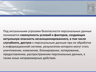 Под актуальными угрозами безопасности персональных данных
понимается совокупность условий и факторов, создающих
актуальную опасность несанкционированного, в том числе
случайного, доступа к персональным данным при их обработке
в информационной системе, результатом которого могут стать
уничтожение, изменение, блокирование, копирование,
предоставление, распространение персональных данных, а
также иные неправомерные действия.
 