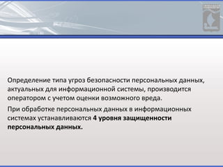 Определение типа угроз безопасности персональных данных,
актуальных для информационной системы, производится
оператором с учетом оценки возможного вреда.
При обработке персональных данных в информационных
системах устанавливаются 4 уровня защищенности
персональных данных.
 