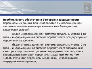 Необходимость обеспечения 2-го уровня защищенности
персональных данных при их обработке в информационной
системе устанавливается при наличии хотя бы одного из
следующих условий:
а) для информационной системы актуальны угрозы 1-го
типа и информационная система обрабатывает общедоступные
персональные данные;
б) для информационной системы актуальны угрозы 2-го
типа и информационная система обрабатывает специальные
категории персональных данных сотрудников оператора или
специальные категории персональных данных менее чем
100000 субъектов персональных данных, не являющихся
сотрудниками оператора;
 