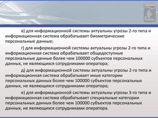 в) для информационной системы актуальны угрозы 2-го типа и
информационная система обрабатывает биометрические
персональные данные;
г) для информационной системы актуальны угрозы 2-го типа и
информационная система обрабатывает общедоступные
персональные данные более чем 100000 субъектов персональных
данных, не являющихся сотрудниками оператора;
д) для информационной системы актуальны угрозы 2-го типа и
информационная система обрабатывает иные категории
персональных данных более чем 100000 субъектов персональных
данных, не являющихся сотрудниками оператора;
е) для информационной системы актуальны угрозы 3-го типа и
информационная система обрабатывает специальные категории
персональных данных более чем 100000 субъектов персональных
данных, не являющихся сотрудниками оператора.
 