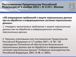 Постановление Правительства Российской
Федерации от 1 ноября 2012 г. N 1119 г. Москва
«Об утверждении требований к защите персональных данных
при их обработке в информационных системах персональных
данных»
1. Утвердить прилагаемые требования к защите персональных
данных при их обработке в информационных системах
персональных данных.
2. Признать утратившим силу постановление Правительства
Российской Федерации от 17 ноября 2007 г. N 781 "Об
утверждении Положения об обеспечении безопасности
персональных данных при их обработке в информационных
системах персональных данных" (Собрание законодательства
Российской Федерации, 2007, N 48, ст. 6001).
 