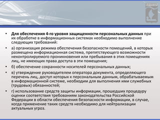 • Для обеспечения 4-го уровня защищенности персональных данных при
их обработке в информационных системах необходимо выполнение
следующих требований:
• а) организация режима обеспечения безопасности помещений, в которых
размещена информационная система, препятствующего возможности
неконтролируемого проникновения или пребывания в этих помещениях
лиц, не имеющих права доступа в эти помещения;
• б) обеспечение сохранности носителей персональных данных;
• в) утверждение руководителем оператора документа, определяющего
перечень лиц, доступ которых к персональным данным, обрабатываемым
в информационной системе, необходим для выполнения ими служебных
(трудовых) обязанностей;
• г) использование средств защиты информации, прошедших процедуру
оценки соответствия требованиям законодательства Российской
Федерации в области обеспечения безопасности информации, в случае,
когда применение таких средств необходимо для нейтрализации
актуальных угроз.
 