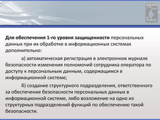 Для обеспечения 1-го уровня защищенности персональных
данных при их обработке в информационных системах
дополнительно:
а) автоматическая регистрация в электронном журнале
безопасности изменения полномочий сотрудника оператора по
доступу к персональным данным, содержащимся в
информационной системе;
б) создание структурного подразделения, ответственного
за обеспечение безопасности персональных данных в
информационной системе, либо возложение на одно из
структурных подразделений функций по обеспечению такой
безопасности.
 