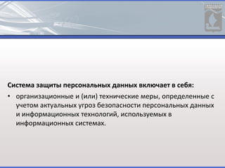 Система защиты персональных данных включает в себя:
• организационные и (или) технические меры, определенные с
учетом актуальных угроз безопасности персональных данных
и информационных технологий, используемых в
информационных системах.
 