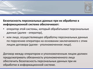 Безопасность персональных данных при их обработке в
информационной системе обеспечивает:
• оператор этой системы, который обрабатывает персональные
данные (далее - оператор),
• или лицо, осуществляющее обработку персональных данных
по поручению оператора на основании заключаемого с этим
лицом договора (далее - уполномоченное лицо).
Договор между оператором и уполномоченным лицом должен
предусматривать обязанность уполномоченного лица
обеспечить безопасность персональных данных при их
обработке в информационной системе.
 