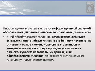 Информационная система является информационной системой,
обрабатывающей биометрические персональные данные, если
• в ней обрабатываются сведения, которые характеризуют
физиологические и биологические особенности человека, на
основании которых можно установить его личность и
которые используются оператором для установления
личности субъекта персональных данных, и не
обрабатываются сведения, относящиеся к специальным
категориям персональных данных.
 