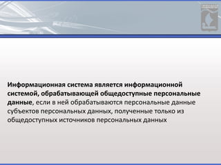 Информационная система является информационной
системой, обрабатывающей общедоступные персональные
данные, если в ней обрабатываются персональные данные
субъектов персональных данных, полученные только из
общедоступных источников персональных данных
 