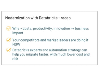 Modernization with Databricks - recap
Why - costs, productivity, innovation → business
impact
Your competitors and market leaders are doing it
NOW
Databricks experts and automation strategy can
help you migrate faster, with much lower cost and
risk
 