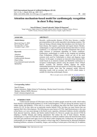 IAES International Journal of Artificial Intelligence (IJ-AI)
Vol. 13, No. 1, March 2024, pp. 1005~1013
ISSN: 2252-8938, DOI: 10.11591/ijai.v13.i1.pp1005-1013  1005
Journal homepage: http://ijai.iaescore.com
Attention mechanism-based model for cardiomegaly recognition
in chest X-Ray images
Sara El Omary1
, Souad Lahrache2
, Rajae El Ouazzani1
1
Image Laboratory, Higher School of Technology, Moulay Ismail University of Meknes, Meknes, Morocco
2
LabSIV, Faculty of Sciences, Ibnou Zohr University of Agadir, Agadir, Morocco
Article Info ABSTRACT
Article history:
Received Aug 15, 2022
Revised Mar 9, 2023
Accepted Aug 2, 2023
Recently, cardiovascular diseases (CVDs) have become a rapidly
growing problem in the world, especially in developing countries. The
latter are facing a lifestyle change that introduces new risk factors for
heart disease, that requires a particular and urgent interest. Besides,
cardiomegaly is a sign of cardiovascular diseases that refers to various
conditions; it is associated with the heart enlargement that can be
either transient or permanent depending on certain conditions.
Furthermore, cardiomegaly is visible on any imaging test including
Chest X-Radiation (X-Ray) images; which are one of the most
common tools used by Cardiologists to detect and diagnose many
diseases. In this paper, we propose an innovative deep learning (DL)
model based on an attention module and MobileNet architecture to
recognize Cardiomegaly patients using the popular Chest X-Ray8
dataset. Actually, the attention module captures the spatial
relationship between the relevant regions in Chest X-Ray images. The
experimental results show that the proposed model achieved
interesting results with an accuracy rate of 81% which makes it
suitable for detecting cardiomegaly disease.
Keywords:
Attention
Cardiomegaly
Cardiovascular diseases
Chest X-Ray
Convolutional neural networks
MobileNet
This is an open access article under the CC BY-SA license.
Corresponding Author:
Sara El Omary
Image Laboratory, Higher School of Technology, Moulay Ismail University of Meknes
Marjane, Meknes 50050, Morocco
Email: elomarysr@gmail.com
1. INTRODUCTION
Cardiovascular diseases (CVDs) harm more than 23 million people around the world, which makes
heart diseases a principal health problem [1]. In the United Kingdom, CVDs are among the primary causes of
sudden deaths and disability. CVDs refer to a variety of conditions that affect the heart system and blood
arteries [1], [2]. In fact, there are no particular reasons behind CVDs, but there are many factors that can
augment their risk of development. The following are some factors of CVDs: high blood pressure is the most
critical factor, as it can cause damage to the blood vessel, cigarettes, cholesterol, diabetes, alcohol, unhealthy
food, physical inactivity, obesity, and family medical history [3]. However, people may prevent CVDs by
adopting a healthy lifestyle and making adjustments that reduce the risk of heart diseases. Besides,
cardiomegaly is a type of CVDs that can be described as a medical condition where the heart becomes larger
and often goes unnoticed until signs occur or the doctor orders imaging tests. Furthermore, the symptoms of
cardiomegaly do not appear until it has reached a critical stage that is characterized by abnormal heartbeats,
breathing problems, sensation of instability, fatigue, and swelling of certain parts of the body [4]. In addition,
 