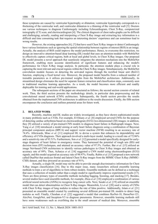  ISSN: 2252-8938
Int J Artif Intell, Vol. 13, No. 1, March 2024: 1005-1013
1006
these symptoms are caused by ventricular hypertrophy or dilatation; ventricular hypertrophy corresponds to a
thickening of the ventricular wall, and ventricular dilatation to a thinning of the ventricular wall [5]. Doctors
use various techniques to diagnose Cardiomegaly including Echocardiogram, Chest X-Ray, computerized
tomography (CT) scan, and electrocardiogram [4]. The clinical diagnosis of chest radio-graphs can be difficult
and challenging; actually, reading and interpreting a Chest X-Ray image and extracting key information is a
difficult and time consuming task that requires an interesting doctors’ experience and can sometimes lead to
wrong results.
However, the existing approaches [6], [7] that have used Chest X-Ray images to detect Cardiomegaly
have various limitations such as ignoring the spatial relationship between regions of interest (ROI) in an image.
Actually, the analysis of ROI could improve the model performance. Hence, to overcome this restriction, we
design an innovative attention-based deep learning (DL) model that uses an attention module with MobileNet
to effectively capture critical regions, both at local and global levels, in Chest X-Ray images. Our proposed
DL model presents a novel approach that seamlessly integrates the attention mechanism into the MobileNet
framework, enabling more accurate identification of significant features and enhancing the model's
performance for Chest X-Ray image analysis. In particular, the attention module plays a crucial role in
capturing the most relevant and crucial regions within the Chest X-Ray images. Simultaneously, the MobileNet
convolution module focuses on detecting the activated regions through the rectified linear unit (ReLU)
function, employing a fixed kernel size. Moreover, the proposed model benefits from a reduced number of
trainable parameters as it utilizes pre-trained weights from the MobileNet architecture. Additionally, its
streamlined design eliminates the need for separate feature extraction and classification steps, commonly seen
in traditional machine learning approaches. As a result, the model becomes more efficient and readily
deployable for training and real-world applications.
The subsequent sections of the paper are structured as follows; the second section consists of related
work. Then, the third section presents the methodology details, in particular data preprocessing and the
convolutional neural network (CNN) architecture. Subsequently, the fourth section provides the results
obtained from the implemented CNN architecture in addition to the results discussion. Finally, the fifth section
encompasses the conclusion and outlines potential areas for future work.
2. RELATED WORK
Recently, machine and DL studies are widely investigated, as they have shown sophisticated results
in many problems such as CVDs. For example, El Omary et al. [8] employed serveral CNNs for the purpose
of detecting cardiac arrhythmia based on electrocardiogram (ECG) two-dimensional (2D) images; in addition,
they [9] utilized a variety of pre-trained CNN models to diagnose heart failure in Radiograph images. Next,
Yang et al. [10] introduced a model aiming at early heart failure diagnosis using a combination of Bayesian
principal component analysis (BPCA) and support vector machine (SVM) resulting in an accuracy rate of
74.4%. Afterwards, Miao et al. [11] employed DL to devise a system that enhances he dependability and
efficiency of CVDs diagnosis. Their approach involved a multi-layer model, leading to a recall rate of 72.86%
and a sensitivity rate of 93.51%. Furthermore, Son et al. [12] presented a model specifically designed for early-
stage diagnosis of heart failure in emergency rooms. They harnessed the potential of rough sets (RS) and
decision trees (DT) techniques, and attained an accuracy value of 97.5%. Further, Bar et al. [13] utilized an
image Net-based CNN architecture to identify various pathologies in Chest X-Ray images and obtained an
accuracy rate of 89%. Then, Acharya et al. [14] suggested a CNN model using electrocardiogram (ECG)
signals, and this model acquired an accuracy rate of 98.97%. Finally, Rubin et al. [15] proposed a new network
called DualNet that analyzes frontal and lateral Chest X-Ray images from the MIMIC Chest X-Ray (MIMIC-
CXR) dataset, and they procured an accuracy rate of 91%.
Actually, a single DL model may not be able to provide enough discriminative information for Chest
X-Ray images classification [16]. Due to this major issue, many researchers utilized ensemble learning
methods to train a set of algorithms to form robust models. Ensemble methods can be defined as a technique
that uses a collection of models rather than a single model to significantly improve experimental results [17].
There are three primary types of ensemble methods including bagging, boosting, and stacking [17]. Besides,
several studies have used ensemble methods, for example, Zhou et al. [18] employed a combination of various
artificial neural networks (ANNs) to recognize lung cancer cells. Next, Sasaki et al. [19] utilized an ensemble
model that can detect abnormalities in Chest X-Ray images. Meanwhile, Li et al. [20] used a variety of CNNs
with Chest X-Ray images of lung nodules to reduce the rate of false positive. Additionally, Islam et al. [21]
presented an ensemble model created by combining several different pre-trained DL models to detect lung
nodules as well. Finally, Chouhan et al. [22] suggested a model that combines ResNet-18, DenseNet-121,
AlexNet, GoogleNet, and Inception-V3 to diagnose pneumonia. However, ensemble learning methods still
have some weaknesses such as overfitting due to the small amount of medical data. Moreover, ensemble
 