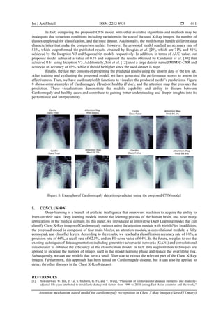 Int J Artif Intell ISSN: 2252-8938 
Attention mechanism based model for cardiomegaly recognition in Chest X-Ray images (Sara El Omary)
1011
In fact, comparing the proposed CNN model with other available algorithms and methods may be
inadequate due to various conditions including variations in the size of the used X-Ray images, the number of
classes employed for classification, and the used dataset. Additionally, the models may handle different data
characteristics that make the comparison unfair. However, the proposed model reached an accuracy rate of
81%, which outperformed the published results obtained by Bougias et al. [29], which are 71% and 81%
achieved by the Inception V3 and SqueezeNet models respectively. In addition, in terms of AUC value, our
proposed model achieved a value of 0.75 and surpassed the results obtained by Candemir et al. [30] that
achieved 0.61 using Inception V3. Additionally, Son et al. [12] used a large dataset named MIMIC-CXR and
achieved an accuracy of 89%, while it should be higher since the used dataset is huge.
Finally, the last part consists of presenting the predicted results using the unseen data of the test set.
After training and evaluating the proposed model, we have generated the performance scores to assess its
effectiveness. Then, we have used matplotlib functions to visualize the produced model’s predictions. Figure
8 shows some examples of Cardiomegaly (True) or healthy (False), and the attention map that provides the
prediction. These visualizations demonstrate the model's capability and ability to discern between
Cardiomegaly and healthy cases and contribute to gaining better understanding and deeper insights into its
performance and interpretability.
Figure 8. Examples of Cardiomegaly detection predicted using the proposed CNN model
5. CONCLUSION
Deep learning is a branch of artificial intelligence that empowers machines to acquire the ability to
learn on their own. Deep learning models imitate the learning process of the human brain, and have many
applications in the medical domain. In this paper, we introduced an innovative Deep Learning model that can
classify Chest X-Ray images of Cardiomegaly patients using the attention module with MobileNet. In addition,
the proposed model is composed of four main blocks, an attention module, a convolutional module, a fully
connected, and classifier layers. According to the results, we reached a classification accuracy rate of 81%, a
precision rate of 66%, a recall rate of 62.5%, and an F1-score value of 64%. In the future, we plan to use the
existing techniques of data augmentation including generative adversarial networks (GANs) and convolutional
autoencoder to enhance the efficiency of the classification model. In fact, data augmentation techniques are
applied to increase the number of images used in the model learning phase and reduce the overfitting risk.
Subsequently, we can use models that have a small filter size to extract the relevant part of the Chest X-Ray
images. Furthermore, this approach has been tested on Cardiomegaly disease, but it can also be applied to
detect the other diseases in the Chest X-Ray8 dataset.
REFERENCES
[1] Nawsherwan, W. Bin, Z. Le, S. Mubarik, G. Fu, and Y. Wang, “Prediction of cardiovascular diseases mortality- and disability-
adjusted life-years attributed to modifiable dietary risk factors from 1990 to 2030 among East Asian countries and the world,”
 