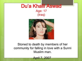 Du’a Khalil Aswad
                Age: 17
                 (Iraq)




  Stoned to death by members of her
community for falling in love with a Sunni
             Muslim man.
              April 7, 2007
 