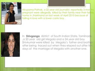 Nirupama Pathak, a 22 year old journalist, reportedly 3 months
pregnant were allegedly killed by their family near their family
home in Jharkhand on last week of April 2010 because of
falling in love with a lower caste boy .




In Shivganga district of South Indian State, Tamilnadu
,a 20 year old girl Megala and a 24 year old boy
Shivkumar were killed by Megala’s father and brother
after being traced out when they eloped out after ten
days of the marriage of Megala with another one.
 