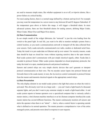 17
are used to measure simple states, like whether equipment is on or off, or tripwire alarms, like a
power failure at a critical facility.
For most analog factors, there is a normal range defined by a bottom and top level. For example
you may want the temperature in a server room to stay between 60 and 85 degrees Fahrenheit. If
the temperature goes above or below this range, it will trigger a threshold alarm. In more
advanced systems, there are four threshold alarms for analog sensors, defining Major Under,
Minor Under, Minor Over and Major Over alarms.
(b) Data Communication
In our simple model of the widget fabricator, the “network” is just the wire leading from the
switch to the panel light. In real life, you want to be able to monitor multiple systems from a
central location, so you need a communications network to transport all the data collected from
your sensors. Early scada networks communicated over radio, modem or dedicated serial lines.
Today the trend is to put scada data on Ethernet and ip over sonnet. For security reasons, scada
data should be kept on closed lan /wans without exposing sensitive data to the open internet.
Real scada systems don’t communicate with just simple electrical signals, either. Scada data is
encoded in protocol format. Older scada systems depended on closed proprietary protocols, but
today the trend is to open, standard protocols and protocol mediation.
Sensors and control relays are very simple electric devices that can’t generate or interpret
protocol communication on their own. The rtu encodes sensor inputs into protocol format and
forwards them to the scada master; in turn, the rtu receives control commands in protocol format
from the master and transmits electrical signals to the appropriate control relays.
(c) Data Presentation
The only display element in our model scada system is the light that comes on when the witch is
activated. This obviously won’t do on a large scale — you can’t track a light board of a thousand
separate lights, and you don’t want to pay someone simply to watch a light board either. A real
scada system reports to human operators over a specialized computer that is variously called a
master station, a hmi (human-machine interface) or an hci (human-computer interface).the scada
master station has several different functions. The master continuously monitors all sensors and
alerts the operator when there is an “alarm” — that is, when a control factor is operating outside
what is defined as its normal operation. The master presents a comprehensive view of the entire
managed system, and presents more detail in response to user requests.
 