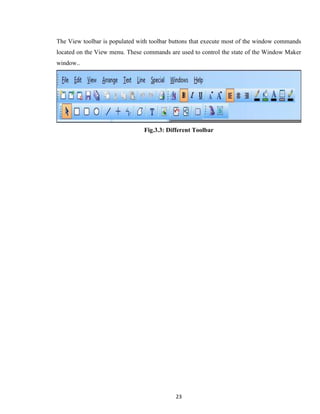 23
The View toolbar is populated with toolbar buttons that execute most of the window commands
located on the View menu. These commands are used to control the state of the Window Maker
window..
Fig.3.3: Different Toolbar
 