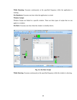 28
While Running: Executes continuously at the specified frequency while the application is
running.
On Shutdown: Executes one time when the application is exited.
Window Scripts
Window Scripts are linked to a specific window. There are three types of scripts that we can
apply to a window:
On Show: Executes one time when the window is initially shown.
Fig. 4.2. On Show Script
While Showing: Executes continuously at the specified frequency while the window is showing.
 