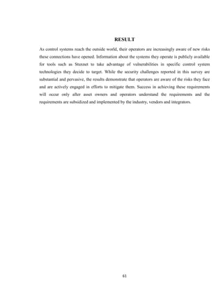 61
RESULT
As control systems reach the outside world, their operators are increasingly aware of new risks
these connections have opened. Information about the systems they operate is publicly available
for tools such as Stuxnet to take advantage of vulnerabilities in specific control system
technologies they decide to target. While the security challenges reported in this survey are
substantial and pervasive, the results demonstrate that operators are aware of the risks they face
and are actively engaged in efforts to mitigate them. Success in achieving these requirements
will occur only after asset owners and operators understand the requirements and the
requirements are subsidized and implemented by the industry, vendors and integrators.
 