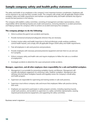 10
The safety and health of our employees is this company’s most important business consideration. Employees will
not be required to do a job that they consider unsafe. The company will comply with all applicable Oregon OSHA
workplace safety and health requirements and maintain occupational safety and health standards that equal or
exceed the best practices in the industry.
The company will establish a safety committee, consisting of management and labor representatives, whose
responsibility will be identifying hazards and unsafe work practices, removing obstacles to accident prevention,
and helping evaluate the company’s effort to achieve an accident-and-injury-free workplace.
The company pledges to do the following:
•	 Strive to achieve the goal of zero accidents and injuries.
•	 Provide mechanical and physical safeguards wherever they are necessary.
•	 Conduct routine safety and health inspections to find and eliminate unsafe working conditions,
control health hazards, and comply with all applicable Oregon OSHA safety and health requirements.
•	 Train all employees in safe work practices and procedures.
•	 Provide employees with necessary personal protective equipment and train them to use and care
for it properly.
•	 Enforce company safety and health rules and require employees to follow the rules as a condition
of employment.
•	 Investigate accidents to determine the cause and prevent similar accidents.
Managers, supervisors, and all other employees share responsibility for a safe and healthful workplace.
•	 Management is accountable for preventing workplace injuries and illnesses. Management will
consider all employee suggestions for achieving a safer, healthier workplace. Management also
will keep informed about workplace hazards and regularly review the company’s overall safety
and health program.
•	 Supervisors are responsible for supervising and training workers in safe work practices.
•	 Supervisors must enforce company rules and ensure that employees follow safe practices during
their work.
•	 Employees are expected to participate in safety-program activities, including reporting hazards,
unsafe work practices, and accidents to supervisors or a safety committee representative; wearing
required personal protective equipment; and supporting the safety committee.
Business owner’s signature:__________________________________________________ Date:_______________
Sample company safety and health policy statement
 
