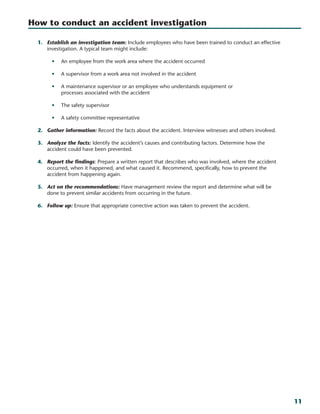 11
1.	 Establish an investigation team: Include employees who have been trained to conduct an effective
investigation. A typical team might include:
•	 An employee from the work area where the accident occurred
•	 A supervisor from a work area not involved in the accident
•	 A maintenance supervisor or an employee who understands equipment or
processes associated with the accident
•	 The safety supervisor
•	 A safety committee representative
2.	 Gather information: Record the facts about the accident. Interview witnesses and others involved.
3.	 Analyze the facts: Identify the accident’s causes and contributing factors. Determine how the
accident could have been prevented.
4.	 Report the findings: Prepare a written report that describes who was involved, where the accident
occurred, when it happened, and what caused it. Recommend, specifically, how to prevent the
accident from happening again.
5.	 Act on the recommendations: Have management review the report and determine what will be
done to prevent similar accidents from occurring in the future.
6.	 Follow up: Ensure that appropriate corrective action was taken to prevent the accident.
How to conduct an accident investigation
 