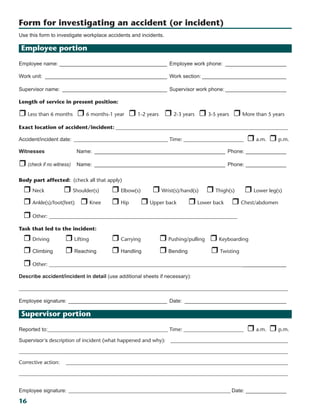 16
Use this form to investigate workplace accidents and incidents.
Employee portion
Employee name:______________________________________ Employee work phone:______________________
Work unit:___________________________________________ Work section:______________________________
Supervisor name:_____________________________________ Supervisor work phone:______________________
Length of service in present position:	
r Less than 6 months r 6 months-1 year r 1-2 years r 2-3 years r 3-5 years r More than 5 years
Exact location of accident/incident:___________________________________________________________________
Accident/incident date:_____________________________________ Time:________________________ _r a.m. r p.m.
Witnesses Name:______________________________________________ Phone:_______________     
r (check if no witness) Name:______________________________________________ Phone:_______________   
Body part affected: (check all that apply)
r Neck r Shoulder(s)	 r Elbow(s) r Wrist(s)/hand(s)	 r Thigh(s)	 r Lower leg(s)	
r Ankle(s)/foot(feet) r Knee 	 r Hip r Upper back r Lower back	 r Chest/abdomen
r Other: ________________________________________________________________________		 	
Task that led to the incident:
r Driving	 r Lifting	 r Carrying	 r Pushing/pulling		 r Keyboarding
r Climbing	 r Reaching	 r Handling	 r Bending	 r Twisting
r Other: __________________________________________________________________________________________
Describe accident/incident in detail (use additional sheets if necessary): 
_______________________________________________________________________________________________________     
Employee signature:___________________________________ Date:____________________________________
Supervisor portion
Reported to:______________________________________________ Time:________________________ _r a.m. r p.m.
Supervisor’s description of incident (what happened and why):  ______________________________________________    
_______________________________________________________________________________________________________
Corrective action:   ______________________________________________________________________________________
_______________________________________________________________________________________________________
Employee signature:_______________________________________________________________ Date:_______________
Form for investigating an accident (or incident)
 