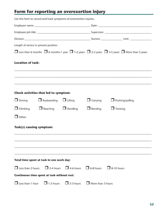 17
Use this form to record and track symptoms of overexertion injuries.
Employee name:___________________________________________ Date:_________________________________________
Employee job title:_________________________________________ Supervisor:____________________________________
Division:__________________________________________________ Section:_________________ Unit:_________________
Length of service in present position:
r Less than 6 months	 r 6 months-1 year	 r 1-2 years	 r 2-3 years	 r 3-5 years 	r More than 5 years	
	 								
Location of task:	
_______________________________________________________________________________________________________
_______________________________________________________________________________________________________
_______________________________________________________________________________________________________
Check activities that led to symptom:
r Driving	 r Keyboarding	 r Lifting	 r Carrying	 r Pushing/pulling
r Climbing	 r Reaching	 r Handling	 r Bending	 r Twisting	
r Other:									
Task(s) causing symptom:
_______________________________________________________________________________________________________
_______________________________________________________________________________________________________
_______________________________________________________________________________________________________
_______________________________________________________________________________________________________
Total time spent at task in one work day:
r Less than 2 hours r 2-4 hours r 4-6 hours r 6-8 hours r 8-10 hours			
Continuous time spent at task without rest:
r Less than 1 hour r 1-2 hours r 2-3 hours r More than 3 hours					
					
Form for reporting an overexertion injury
 