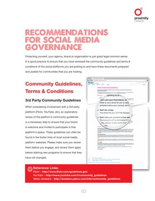 10
Recommendations
for Social Media
Governance
Protecting yourself, your agency, brand or organization is just good legal common sense.
It is good practice to ensure that you have reviewed the community guidelines and terms &
conditions of the social platforms you are posting to and have these documents prepared
and posted for communities that you are hosting.
Community Guidelines,
Terms & Conditions
3rd Party Community Guidelines
When considering involvement with a 3rd party
platform (Flickr, YouTube, etc), an exploratory
review of the platform’s community guidelines
is a necessary step to ensure that your brand
is welcome and invited to participate in that
platform’s space. These guidelines can often be
found in the footer links of most social media
platform websites. Please make sure you review
them before you engage, and review them again
before starting new programs to ensure that they
have not changed.
Reference Links:
Flickr - http://www.flickr.com/guidelines.gne
YouTube - http://www.youtube.com/t/community_guidelines
Yahoo Answers - http://answers.yahoo.com/info/community_guidelines
 