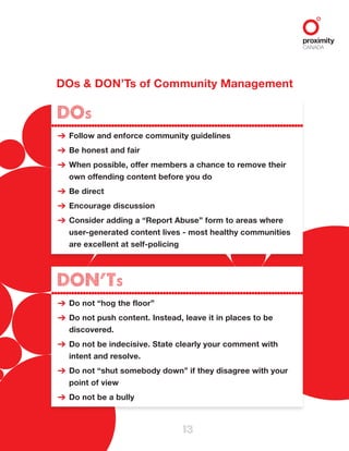 DOs & DON’Ts of Community Management
13
DOs
Follow and enforce community guidelines
Be honest and fair
When possible, offer members a chance to remove their
own offending content before you do
Be direct
Encourage discussion
Consider adding a “Report Abuse” form to areas where
user-generated content lives - most healthy communities
are excellent at self-policing
➔
➔
➔
➔
➔
➔
DON’Ts
Do not “hog the floor”
Do not push content. Instead, leave it in places to be
discovered.
Do not be indecisive. State clearly your comment with
intent and resolve.
Do not “shut somebody down” if they disagree with your
point of view
Do not be a bully
➔
➔
➔
➔
➔
 