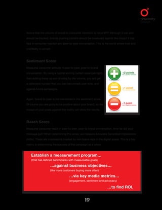 +2 points
for a positive mention.
+1 point
for a neutral mention.
-1 point
for a negative mention.
19
Establish a measurement program…
(That has defined benchmarks with measureable goals)
		 …against business objectives…
		 (like more customers buying more often)
				 …via key media metrics…
				 (engagement, sentiment and advocacy)
								 …to find ROI.
Notice that the volume of brand-to-consumer mentions is not a KPI? Although it can and
should be tracked, brands pushing content should be measured against the impact it has
had in consumer reaction and peer-to-peer conversation. This is the world where trust and
credibility is earned.
Sentiment Score
Measures consumer attitude in peer-to-peer, peer-to-brand
conversation. By using a typical scoring system (example right),
then adding these up and dividing by the volume, you will get
a calibrated number that you can benchmark over time, and
against future campaigns.
Again, brand-to-peer is not mentioned in the sentiment score.
Of course you are going to be positive about your brand, so the
impact of your posts against this metric will skew the results.
Reach Score
Measures consumer reach in peer-to-peer, peer-to-brand conversation. How far did your
message get? When determining this score, we measure Advocate Generated Impressions
(AGIs). These are impressions created by non-brand reps in the digital space. This is a key
metric in determining the success of the campaign as a whole.
 