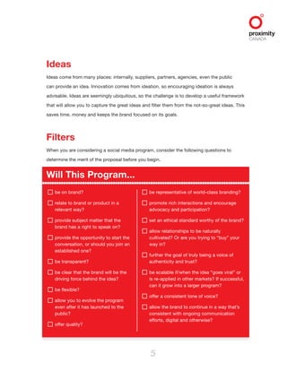 5
Ideas
Ideas come from many places: internally, suppliers, partners, agencies, even the public
can provide an idea. Innovation comes from ideation, so encouraging ideation is always
advisable. Ideas are seemingly ubiquitous, so the challenge is to develop a useful framework
that will allow you to capture the great ideas and filter them from the not-so-great ideas. This
saves time, money and keeps the brand focused on its goals.
Filters
When you are considering a social media program, consider the following questions to
determine the merit of the proposal before you begin.
Will This Program...
be on brand?
relate to brand or product in a
relevant way?
provide subject matter that the
brand has a right to speak on?
provide the opportunity to start the
conversation, or should you join an
established one?
be transparent?
be clear that the brand will be the
driving force behind the idea?
be flexible?
allow you to evolve the program
even after it has launched to the
public?
offer quality?
be representative of world-class branding?
promote rich interactions and encourage
advocacy and participation?
set an ethical standard worthy of the brand?
allow relationships to be naturally
cultivated? Or are you trying to “buy” your
way in?
further the goal of truly being a voice of
authenticity and trust?
be scalable if/when the idea “goes viral” or
is re-applied in other markets? If successful,
can it grow into a larger program?
offer a consistent tone of voice?
allow the brand to continue in a way that’s
consistent with ongoing communication
efforts, digital and otherwise?
 