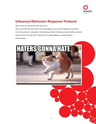 6
Influencer/Detractor Response Protocol
What if they say something bad? Count on it.
Say a comment has been found in the social space of your market regarding your brand,
one of its products or programs. The following protocol will help you determine if you should
respond and in the case that a response is necessary, how you should respond.
But remember…
 