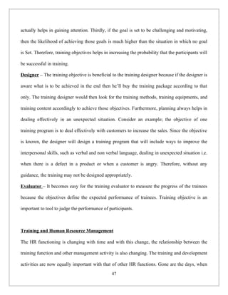 actually helps in gaining attention. Thirdly, if the goal is set to be challenging and motivating,
then the likelihood of achieving those goals is much higher than the situation in which no goal
is Set. Therefore, training objectives helps in increasing the probability that the participants will
be successful in training.
Designer – The training objective is beneficial to the training designer because if the designer is
aware what is to be achieved in the end then he’ll buy the training package according to that
only. The training designer would then look for the training methods, training equipments, and
training content accordingly to achieve those objectives. Furthermore, planning always helps in
dealing effectively in an unexpected situation. Consider an example; the objective of one
training program is to deal effectively with customers to increase the sales. Since the objective
is known, the designer will design a training program that will include ways to improve the
interpersonal skills, such as verbal and non verbal language, dealing in unexpected situation i.e.
when there is a defect in a product or when a customer is angry. Therefore, without any
guidance, the training may not be designed appropriately.
Evaluator – It becomes easy for the training evaluator to measure the progress of the trainees
because the objectives define the expected performance of trainees. Training objective is an
important to tool to judge the performance of participants.
Training and Human Resource Management
The HR functioning is changing with time and with this change, the relationship between the
training function and other management activity is also changing. The training and development
activities are now equally important with that of other HR functions. Gone are the days, when
47
 