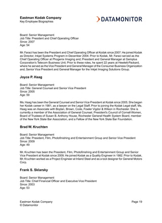 Eastman Kodak Company
Key Employee Biographies



Board: Senior Management
Job Title: President and Chief Operating Officer
Since: 2007
Age: 54

Mr. Faraci has been the President and Chief Operating Officer at Kodak since 2007. He joined Kodak
as Director, Inkjet Systems Program in December 2004. Prior to Kodak, Mr. Faraci served as the
Chief Operating Officer at Phogenix Imaging and; President and General Manager at Gemplus
Corporation’s Telecom Business Unit. Prior to these roles, he spent 22 years at Hewlett-Packard,
where he served as the Vice President and General Manager of the Consumer Business Organization
and; Senior Vice President and General Manager for the Inkjet Imaging Solutions Group.

Joyce P. Haag

Board: Senior Management
Job Title: General Counsel and Senior Vice President
Since: 2005
Age: 59

Ms. Haag has been the General Counsel and Senior Vice President at Kodak since 2005. She began
her Kodak career in 1981, as a lawyer on the Legal Staff. Prior to joining the Kodak Legal staff, Ms.
Haag was an Associate with Boylan, Brown, Code, Fowler Vigdor & Wilson in Rochester. She is
currently a member of the Association of General Counsel, President's Council of Cornell Women,
Board of Trustees of Susan B. Anthony House, Rochester General Health System Board, member
of the New York State Bar Association, and a Fellow of the New York State Bar Foundation.

Brad W. Kruchten

Board: Senior Management
Job Title: President, Film, Photofinishing and Entertainment Group and Senior Vice President
Since: 2009
Age: 49

Mr. Kruchten has been the President, Film, Photofinishing and Entertainment Group and Senior
Vice President at Kodak since 2009. He joined Kodak as a Quality Engineer in 1982. Prior to Kodak,
Mr. Kruchten worked as a Project Engineer at Inland Steel and as a tool designer for General Motors
Corp.

Frank S. Sklarsky

Board: Senior Management
Job Title: Chief Financial Officer and Executive Vice President
Since: 2003
Age: 53



Eastman Kodak Company                                                                       Page 19
© Datamonitor
 