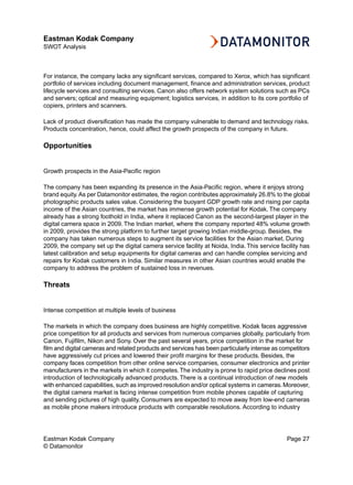 Eastman Kodak Company
SWOT Analysis



For instance, the company lacks any significant services, compared to Xerox, which has significant
portfolio of services including document management, finance and administration services, product
lifecycle services and consulting services. Canon also offers network system solutions such as PCs
and servers; optical and measuring equipment; logistics services, in addition to its core portfolio of
copiers, printers and scanners.

Lack of product diversification has made the company vulnerable to demand and technology risks.
Products concentration, hence, could affect the growth prospects of the company in future.

Opportunities


Growth prospects in the Asia-Pacific region

The company has been expanding its presence in the Asia-Pacific region, where it enjoys strong
brand equity. As per Datamonitor estimates, the region contributes approximately 26.8% to the global
photographic products sales value. Considering the buoyant GDP growth rate and rising per capita
income of the Asian countries, the market has immense growth potential for Kodak. The company
already has a strong foothold in India, where it replaced Canon as the second-largest player in the
digital camera space in 2009. The Indian market, where the company reported 48% volume growth
in 2009, provides the strong platform to further target growing Indian middle-group. Besides, the
company has taken numerous steps to augment its service facilities for the Asian market. During
2009, the company set up the digital camera service facility at Noida, India. This service facility has
latest calibration and setup equipments for digital cameras and can handle complex servicing and
repairs for Kodak customers in India. Similar measures in other Asian countries would enable the
company to address the problem of sustained loss in revenues.

Threats


Intense competition at multiple levels of business

The markets in which the company does business are highly competitive. Kodak faces aggressive
price competition for all products and services from numerous companies globally, particularly from
Canon, Fujifilm, Nikon and Sony. Over the past several years, price competition in the market for
film and digital cameras and related products and services has been particularly intense as competitors
have aggressively cut prices and lowered their profit margins for these products. Besides, the
company faces competition from other online service companies, consumer electronics and printer
manufacturers in the markets in which it competes. The industry is prone to rapid price declines post
introduction of technologically advanced products. There is a continual introduction of new models
with enhanced capabilities, such as improved resolution and/or optical systems in cameras. Moreover,
the digital camera market is facing intense competition from mobile phones capable of capturing
and sending pictures of high quality. Consumers are expected to move away from low-end cameras
as mobile phone makers introduce products with comparable resolutions. According to industry




Eastman Kodak Company                                                                         Page 27
© Datamonitor
 