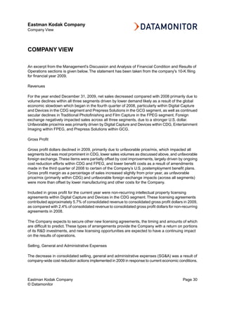 Eastman Kodak Company
Company View




COMPANY VIEW

An excerpt from the Management's Discussion and Analysis of Financial Condition and Results of
Operations sections is given below. The statement has been taken from the company's 10-K filing
for financial year 2009.

Revenues

For the year ended December 31, 2009, net sales decreased compared with 2008 primarily due to
volume declines within all three segments driven by lower demand likely as a result of the global
economic slowdown which began in the fourth quarter of 2008, particularly within Digital Capture
and Devices in the CDG segment and Prepress Solutions in the GCG segment, as well as continued
secular declines in Traditional Photofinishing and Film Capture in the FPEG segment. Foreign
exchange negatively impacted sales across all three segments, due to a stronger U.S. dollar.
Unfavorable price/mix was primarily driven by Digital Capture and Devices within CDG, Entertainment
Imaging within FPEG, and Prepress Solutions within GCG.

Gross Profit

Gross profit dollars declined in 2009, primarily due to unfavorable price/mix, which impacted all
segments but was most prominent in CDG, lower sales volumes as discussed above, and unfavorable
foreign exchange. These items were partially offset by cost improvements, largely driven by ongoing
cost reduction efforts within CDG and FPEG, and lower benefit costs as a result of amendments
made in the third quarter of 2008 to certain of the Company’s U.S. postemployment benefit plans.
Gross profit margin as a percentage of sales increased slightly from prior year, as unfavorable
price/mix (primarily within CDG) and unfavorable foreign exchange impacts (across all segments)
were more than offset by lower manufacturing and other costs for the Company.

Included in gross profit for the current year were non-recurring intellectual property licensing
agreements within Digital Capture and Devices in the CDG segment. These licensing agreements
contributed approximately 5.7% of consolidated revenue to consolidated gross profit dollars in 2009,
as compared with 2.4% of consolidated revenue to consolidated gross profit dollars for non-recurring
agreements in 2008.

The Company expects to secure other new licensing agreements, the timing and amounts of which
are difficult to predict. These types of arrangements provide the Company with a return on portions
of its R&D investments, and new licensing opportunities are expected to have a continuing impact
on the results of operations.

Selling, General and Administrative Expenses

The decrease in consolidated selling, general and administrative expenses (SG&A) was a result of
company-wide cost reduction actions implemented in 2009 in response to current economic conditions.



Eastman Kodak Company                                                                      Page 30
© Datamonitor
 