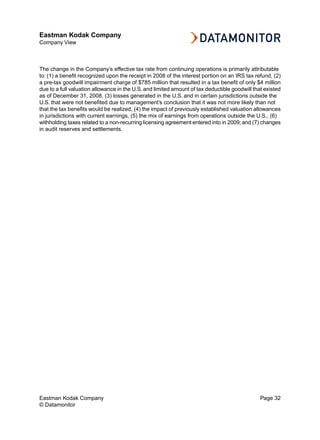 Eastman Kodak Company
Company View



The change in the Company’s effective tax rate from continuing operations is primarily attributable
to: (1) a benefit recognized upon the receipt in 2008 of the interest portion on an IRS tax refund, (2)
a pre-tax goodwill impairment charge of $785 million that resulted in a tax benefit of only $4 million
due to a full valuation allowance in the U.S. and limited amount of tax deductible goodwill that existed
as of December 31, 2008, (3) losses generated in the U.S. and in certain jurisdictions outside the
U.S. that were not benefited due to management’s conclusion that it was not more likely than not
that the tax benefits would be realized, (4) the impact of previously established valuation allowances
in jurisdictions with current earnings, (5) the mix of earnings from operations outside the U.S., (6)
withholding taxes related to a non-recurring licensing agreement entered into in 2009; and (7) changes
in audit reserves and settlements.




Eastman Kodak Company                                                                          Page 32
© Datamonitor
 