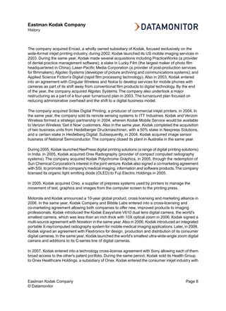 Eastman Kodak Company
History



The company acquired Encad, a wholly owned subsidiary of Kodak, focused exclusively on the
wide-format inkjet printing industry, during 2002. Kodak launched its US mobile imaging services in
2003. During the same year, Kodak made several acquisitions including PracticeWorks (a provider
of dental practice management software); a stake in Lucky Film (the largest maker of photo film
headquartered in China); Laser-Pacific Media Corporation (a provider of post-production services
for filmmakers); Algotec Systems (developer of picture archiving and communications systems); and
Applied Science Fiction's Digital (rapid film processing technology). Also in 2003, Kodak entered
into an agreement with Cingular Wireless and Nokia to develop services for mobile phones with
cameras as part of its shift away from conventional film products to digital technology. By the end
of the year, the company acquired Algotec Systems. The company also undertook a major
restructuring as a part of a four-year turnaround plan in 2003. The turnaround plan focused on
reducing administrative overhead and the shift to a digital business model.

The company acquired Scitex Digital Printing, a producer of commercial inkjet printers, in 2004. In
the same year, the company sold its remote sensing systems to ITT Industries. Kodak and Verizon
Wireless formed a strategic partnership in 2004, wherein Kodak Mobile Service would be available
to Verizon Wireless 'Get it Now' customers. Also in the same year, Kodak completed the acquisition
of two business units from Heidelberger Druckmaschinen, with a 50% stake in Nexpress Solutions,
and a certain stake in Heidelberg Digital. Subsequently, in 2004, Kodak acquired image sensor
business of National Semiconductor. The company closed its plant in Australia in the same year.

During 2005, Kodak launched NexPress digital printing solutions (a range of digital printing solutions)
in India. In 2005, Kodak acquired Orex Radiography (provider of compact computed radiography
systems). The company acquired Kodak Polychrome Graphics, in 2005, through the redemption of
Sun Chemical Corporation's interest in the joint venture. Kodak also signed a co-marketing agreement
with SSI, to promote the company's medical imaging, information and software products.The company
licensed its organic light emitting diode (OLED) to Fuji Electric Holdings in 2005.

In 2005, Kodak acquired Creo, a supplier of prepress systems used by printers to manage the
movement of text, graphics and images from the computer screen to the printing press.

Motorola and Kodak announced a 10-year global product, cross licensing and marketing alliance in
2006. In the same year, Kodak Company and Bibble Labs entered into a cross-licensing and
co-marketing agreement allowing both companies to offer new, improved products to imaging
professionals. Kodak introduced the Kodak Easyshare V610 dual lens digital camera, the world's
smallest camera, which was less than an inch thick with 10X optical zoom in 2006. Kodak signed a
multi-source agreement with Novation in the same year. Also in 2006, Kodak introduced an integrated
portable X-ray/computed radiography system for mobile medical imaging applications. Later, in 2006,
Kodak signed an agreement with Flextronics for design, production and distribution of its consumer
digital cameras. In the same year, Kodak launched the world's smallest ultra-wide-angle zoom digital
camera and additions to its C-series line of digital cameras.

In 2007, Kodak entered into a technology cross-license agreement with Sony allowing each of them
broad access to the other's patent portfolio. During the same period, Kodak sold its Health Group
to Onex Healthcare Holdings, a subsidiary of Onex. Kodak entered the consumer inkjet industry with




Eastman Kodak Company                                                                          Page 8
© Datamonitor
 