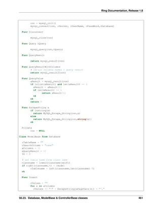 Ring Documentation, Release 1.8
con = mysql_init()
mysql_connect(con, cServer, cUserName, cPassWord,cDatabase)
Func Disconnect
mysql_close(con)
Func Query cQuery
mysql_query(con,cQuery)
Func QueryResult
return mysql_result(con)
Func QueryResultWithColumns
# return columns names + query result
return mysql_result2(con)
Func QueryValue
aResult = mysql_result(con)
if islist(aResult) and len(aResult) >= 1
aResult = aResult[1]
if len(aResult) >= 1
return aResult[1]
ok
ok
return 0
Func EscapeString x
if isstring(x)
return MySQL_Escape_String(con,x)
else
return MySQL_Escape_String(con,string(x))
ok
Private
con = NULL
Class ModelBase from Database
cTableName = ""
cSearchColumn = "name"
aColumns = []
aQueryResult = []
ID = 0
# set table name from class name
classname = lower(classname(self))
if right(classname,5) = :model
cTablename = left(classname,len(classname)-5)
ok
Func Insert
cValues = ""
for x in aColumns
cValues += "'" + EscapeString(aPageVars[x]) + "',"
50.23. Database, ModelBase & ControllerBase classes 461
 