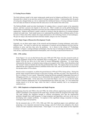 5.3 Testing Process Models

The third reference model is the major testing goals model given by Gelperin and Hetzel in [6]. We have
discussed this in detail in our previous section of testing concept evolution. Understanding how the goals
of testing has changed helps us a lot to understand the intellectual history of testing technique research,
how new ideas are based on old ideas from the same area or on the studies from other areas.

The Redwine/Riddle model provides benchmarks for judging where a research stands in the maturation
process, and how a process can migrate to the next one. Shaw’s model sets up the global background
where studies of technology maturation can be put into and compared with the rest of the world of software
engineering. Gelperin and Hetzel’s model is specific in testing so that the objectives of a testing technique
research are made clear. Each model assists us to understand the problem from a different point of view,
but none of them alone fully explains the unique phenomena in the technology history of test techniques.
We put our study in the framework built with these models, and give our own viewpoints.

5.4 The Major Stages of Research & Development Trends

Generally, we see three major stages of the research and development of testing techniques, each with a
different trend. By trend we mean the how mainstream of research and development activities find the
problems to solve, and how they solve the problems. As is shown in the column of “Technology
Evolution” in Figure 3, testing technique technologies, thus the ways of selecting test data have developed
from ad hoc, experienced implementation-based phase, and is focusing on specification-based now.

1950 – 1970: Ad Hoc

    From Figure 3 we can see that between the years 1950 and 1970, there were few research results on
    testing techniques except for the conceptual ideas of testing goals. It’s possible that research results
    before 1970 are too old to be in the reach of current bibliography collections. To avoid being
    influenced by this factor, we looked at many testing survey papers in the 1980s, which should have had
    the “ancient” studies in hand by the time they performed their study. We suppose their surveys at least
    addressed the most important technical contributes before their time, and we can build our research for
    the decades before 1970 on theirs.

    Based on above assumption, we define the period between 1950 and 1970 as being ad hoc. During this
    period, major research interest focuses on the goal of testing, and there are quite a few discussions on
    how to evaluate if a test is good. Meanwhile, testing had become gradually independent from part of
    debugging activities, to a necessary way to demonstrate that a program satisfies its requirements, as is
    seen in the GH88 model. At the same time, if we look from Shaw’s view, we can see that the whole
    world of software engineering was in its programming-in-any-which-way stage. It’s very natural that
    testing stayed in its ad hoc stage, where test data is selected randomly and in an unorganized,
    undirected way.

1971 – 1985: Emphasize on Implementation and Single Program

    Beginning from the mid 1960s to the mid 1980s, the whole software engineering research community
    shifted it paradigms to the program-in-the-small stage, and then started the program-in-the-large stage.
    The main changes this migration brought to software development were that the characteristic
    problems changed from small programs, to larger programs and algorithms, and were on the way to
    developing more complex problems. In response to this significant change, researches on testing
    techniques began their prosperity.

    On the structural side, in 1975, 1976, 1980, and 1985, four significant papers were published, each
    proposing a very important structural testing strategy, and all of which were adopted as the classic
    criteria for later researches followed them. From Figure 3 we can see that almost all the important



                                                                                                         12
 