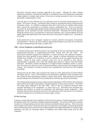 theoretical structural testing researches appeared in this period. Although the whole software
    engineering community was facing the challenge of switching the gear of developing from comparably
    simple programs to complex large systems, it took time for testing community to react to the change,
    specifically, in approximately 5 years.

    From the figure we also find that only one significant result for functional testing appeared in this
    period. The reason is obvious. Functional testing is based on requirements and has consisted merely
    of heuristic criteria. It is difficult to determine when and if such criteria are satisfied without being
    able to exp ress the requirements in an efficient, rigorous, unambiguous way. This was in part the
    motivation for developing implementation-based testing techniques; they have the advantage that their
    application can be automated and their satisfaction determined. F       ortunately the research appeared
    during this period set up a very good tone of successive researches, since it moved emphasis from the
    simple input/output specifications that testers often used in this period to a higher level – the design of
    the system.

    In this period, how to test a “program”, instead of a “system”, still drew the attention of researchers
    and practitioners. However the whole software engineering had begun to get ready for moving from
    the stage of programming-in-the-large to a higher level.

1986 – current: Emphasize on Specification and System

    As software become more and more pervasive, the engineering for this area experienced the shift from
    programming-in-the-large to programming-in-the-world, starting from the mid 1980s.               The
    characteristic problems changed from algorithms, to system structures, and component interfaces.
    Systems have been specified in more complex ways. Studies in software architecture and formal
    methods have brought a lot of facilities as well as inspiration to the way people specifying their
    systems. Based on these studies, software system now can be specified in more rigorous,
    understandable, automatable ways, which has brought great chances to improve functional testing
    techniques. Meanwhile, software development is no longer limited to standalone systems, in reality,
    there have been more and more needs to develop distributed, object-oriented, and component based
    systems. The researchers in testing community have responded this trend and move their emphasis
    accordingly.

    Starting from the late 1980s, many researches have made use of the achievements of formal methods
    and logical analysis. There is still limitation in the specification capabilities so that researchers have
    been calling for better specification methods to improve their results. Both functional and structural
    testing techniques have benefited from the enhancement of software specification technologies.

    The widespread developing and using of object-oriented technologies, COTS software and component-
    based systems has brought a great density of testing researches on these kinds of systems. The earliest
    OO testing studies appeared in the early 1990s. Most of them use traditional functional and/or
    structural techniques on the components, i.e. classes and so on. Researchers have proposed new
    problems and solutions on testing the connections and inheritances among components. Both
    structural and functional techniques are hired in their approaches, and it has proven to be an effective
    method to integrate the two techniques for testing complex systems.

5.5 The Test Gap

In present, testing techniques have gradually involved from the practice of single programmers or small
development teams into a systematic, managed engineering discipline. Not only have there been numerous
researches on testing techniques, but also more and more considerable industry practices. There are testing
classes taught in universities. There have been special testing teams, test managers, and tester job positions
open to professional testers; there have been training programs and complete procedures for testing in large
enterprises; and there are increasing number of companies and vendors doing testing work for other
companies.




                                                                                                           13
 